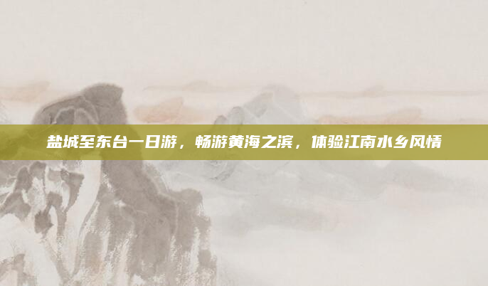 盐城至东台一日游,畅游黄海之滨,体验江南水乡风情