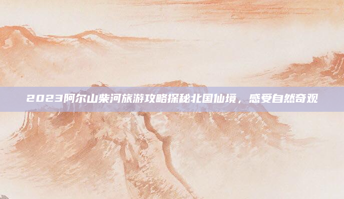 2023阿尔山柴河旅游攻略探秘北国仙境,感受自然奇观