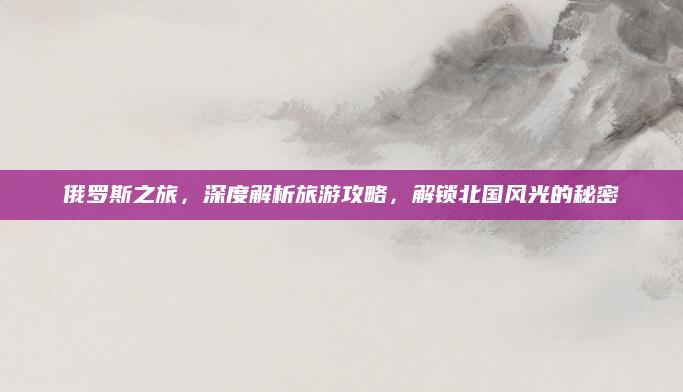 俄罗斯之旅,深度解析旅游攻略,解锁北国风光的秘密