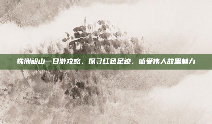 株洲韶山一日游攻略,探寻红色足迹,感受伟人故里魅力