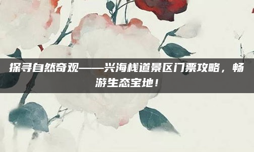 探寻自然奇观——兴海栈道景区门票攻略,畅游生态宝地!