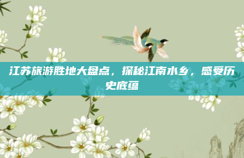 江苏旅游胜地大盘点,探秘江南水乡,感受历史底蕴