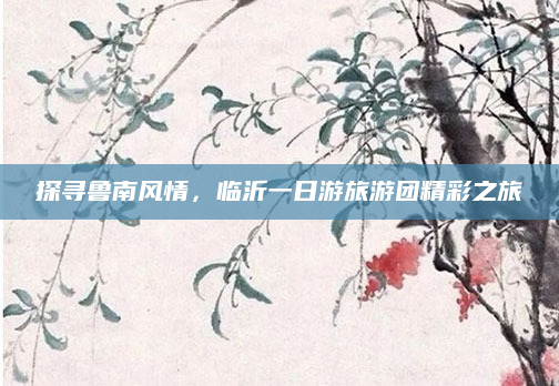 探寻鲁南风情,临沂一日游旅游团精彩之旅