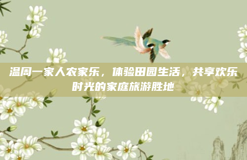 温周一家人农家乐，体验田园生活，共享欢乐时光的家庭旅游胜地