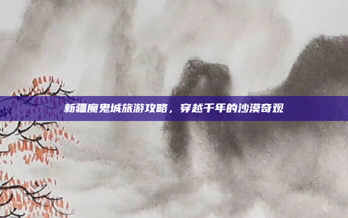 新疆魔鬼城旅游攻略,穿越千年的沙漠奇观