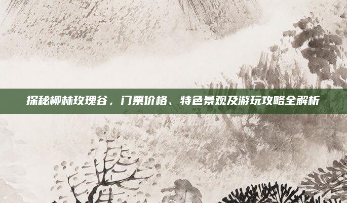 探秘柳林玫瑰谷,门票价格、特色景观及游玩攻略全解析