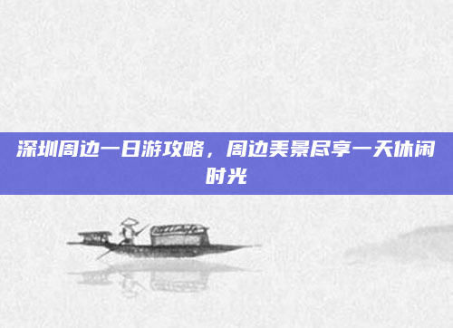 深圳周边一日游攻略，周边美景尽享一天休闲时光