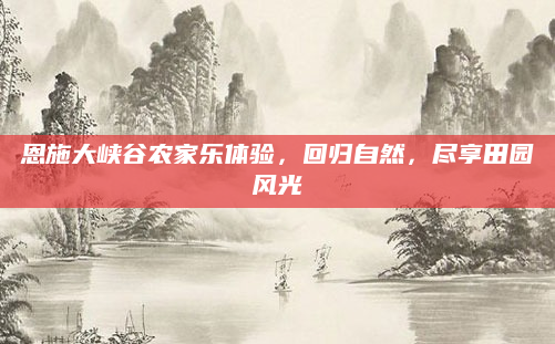 恩施大峡谷农家乐体验,回归自然,尽享田园风光