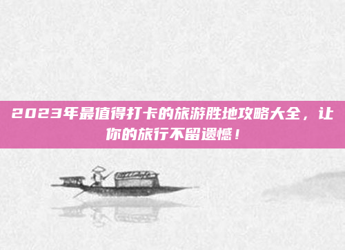 2023年最值得打卡的旅游胜地攻略大全,让你的旅行不留遗憾!