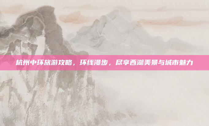 杭州中环旅游攻略,环线漫步,尽享西湖美景与城市魅力