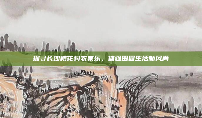 探寻长沙桃花村农家乐,体验田园生活新风尚