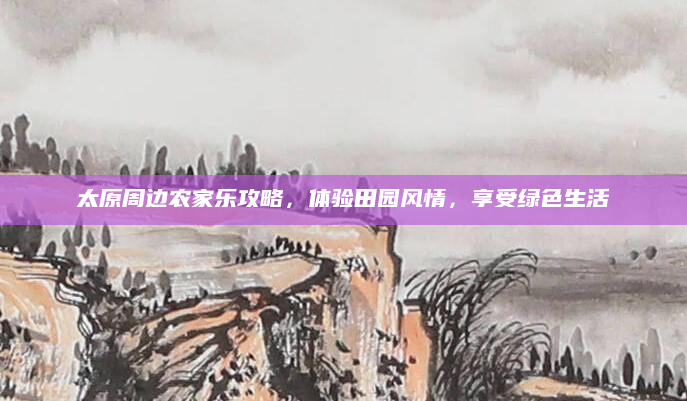 太原周边农家乐攻略,体验田园风情,享受绿色生活