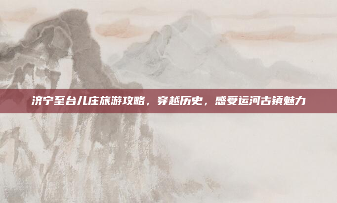 济宁至台儿庄旅游攻略,穿越历史,感受运河古镇魅力