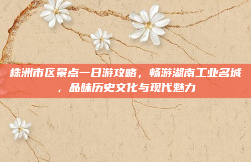 株洲市区景点一日游攻略，畅游湖南工业名城，品味历史文化与现代魅力