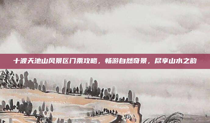 十渡天池山风景区门票攻略,畅游自然奇景,尽享山水之韵