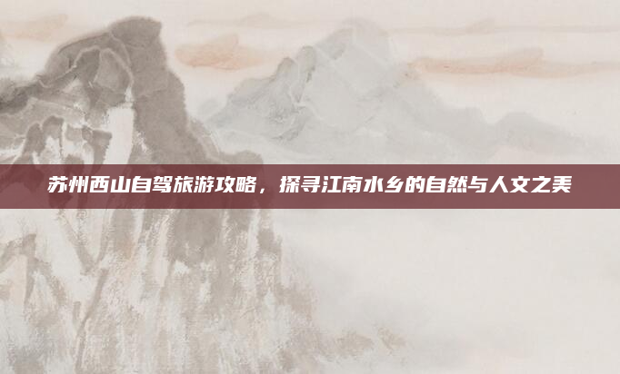 苏州西山自驾旅游攻略,探寻江南水乡的自然与人文之美