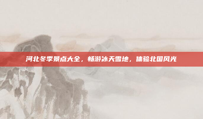 河北冬季景点大全,畅游冰天雪地,体验北国风光