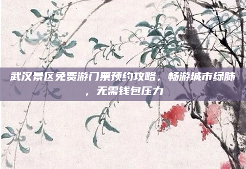 武汉景区免费游门票预约攻略,畅游城市绿肺,无需钱包压力