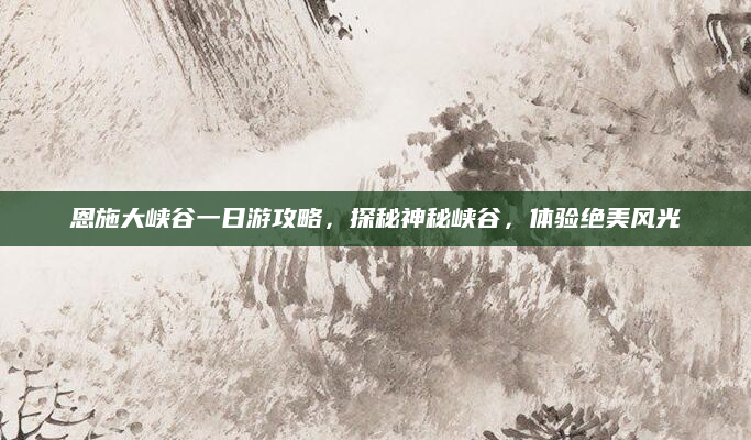 恩施大峡谷一日游攻略,探秘神秘峡谷,体验绝美风光