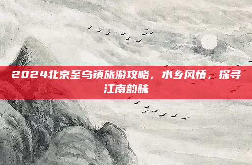 2024北京至乌镇旅游攻略,水乡风情,探寻江南韵味