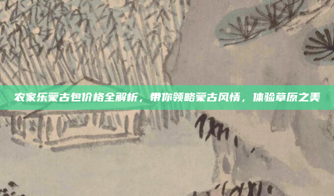 农家乐蒙古包价格全解析，带你领略蒙古风情，体验草原之美