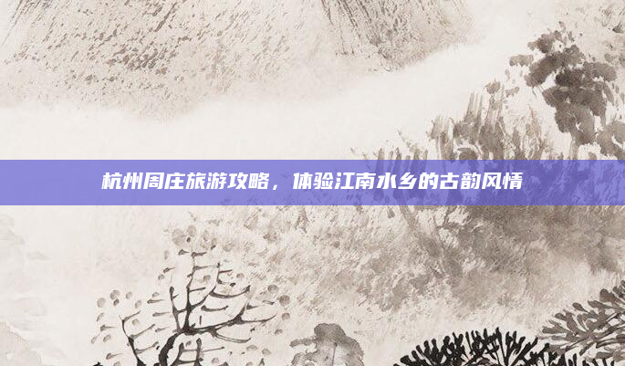 杭州周庄旅游攻略，体验江南水乡的古韵风情