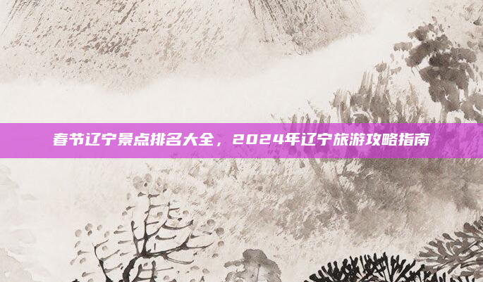 春节辽宁景点排名大全，2024年辽宁旅游攻略指南