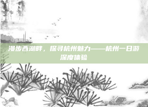 漫步西湖畔，探寻杭州魅力——杭州一日游深度体验