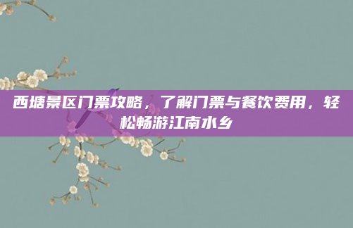 西塘景区门票攻略,了解门票与餐饮费用,轻松畅游江南水乡