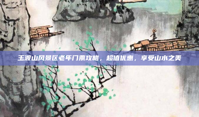 玉渡山风景区老年门票攻略,超值优惠,享受山水之美