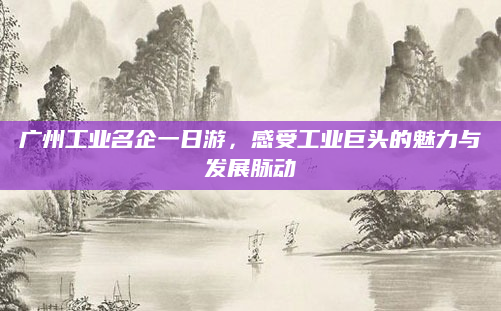 广州工业名企一日游,感受工业巨头的魅力与发展脉动