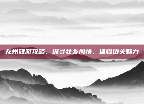 龙州旅游攻略,探寻壮乡风情,体验边关魅力