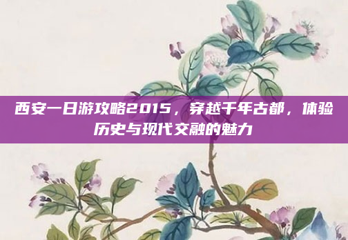 西安一日游攻略2015,穿越千年古都,体验历史与现代交融的魅力