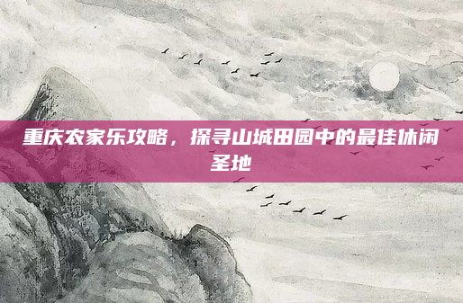 重庆农家乐攻略,探寻山城田园中的最佳休闲圣地