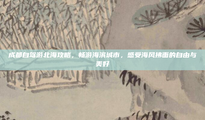 成都自驾游北海攻略,畅游海滨城市,感受海风拂面的自由与美好