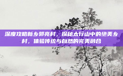 深度攻略新乡郭亮村，探秘太行山中的绝美乡村，体验传统与自然的完美融合
