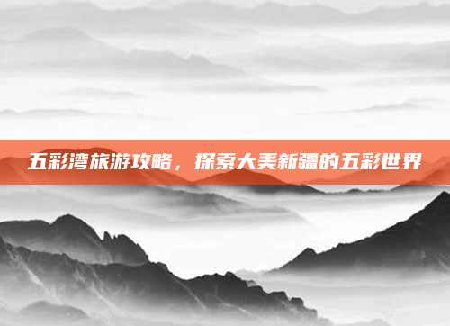 五彩湾旅游攻略,探索大美新疆的五彩世界