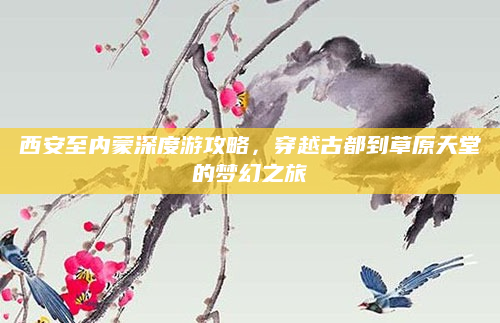 西安至内蒙深度游攻略，穿越古都到草原天堂的梦幻之旅