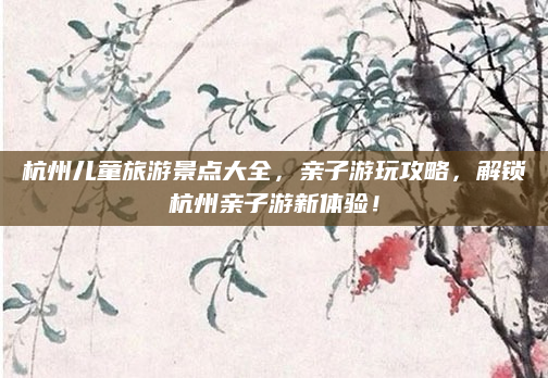 杭州儿童旅游景点大全，亲子游玩攻略，解锁杭州亲子游新体验！