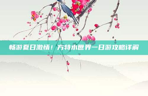 畅游夏日激情!方特水世界一日游攻略详解