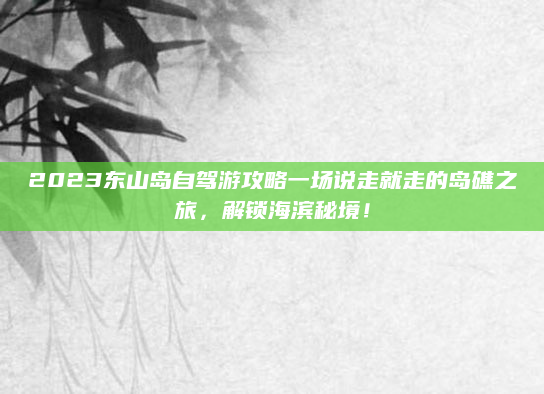 2023东山岛自驾游攻略一场说走就走的岛礁之旅,解锁海滨秘境!