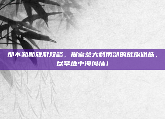 那不勒斯旅游攻略,探索意大利南部的璀璨明珠,尽享地中海风情!