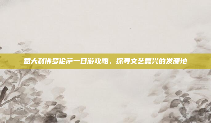 意大利佛罗伦萨一日游攻略,探寻文艺复兴的发源地