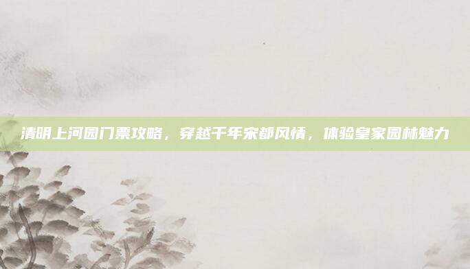 清明上河园门票攻略,穿越千年宋都风情,体验皇家园林魅力
