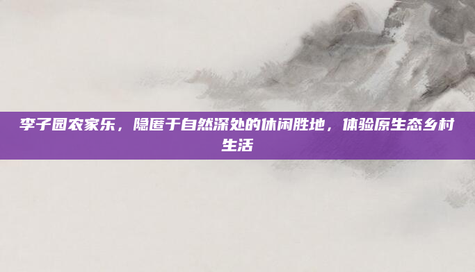 李子园农家乐，隐匿于自然深处的休闲胜地，体验原生态乡村生活