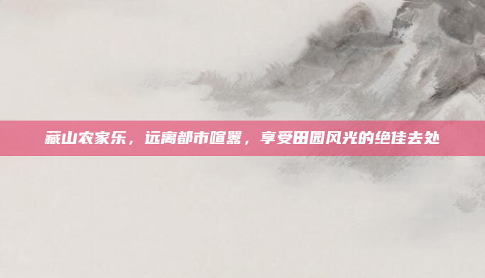藏山农家乐,远离都市喧嚣,享受田园风光的绝佳去处