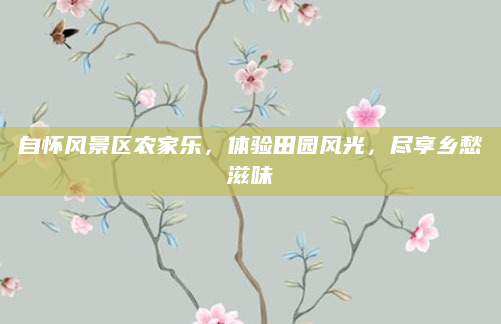 自怀风景区农家乐,体验田园风光,尽享乡愁滋味