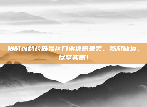 限时福利长岛景区门票优惠来袭，畅游仙境，尽享实惠！