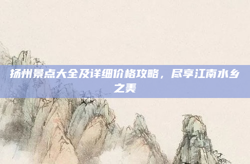 扬州景点大全及详细价格攻略，尽享江南水乡之美