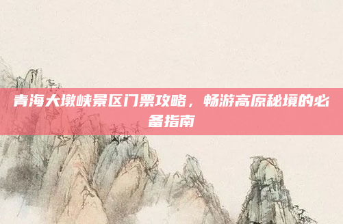 青海大墩峡景区门票攻略，畅游高原秘境的必备指南